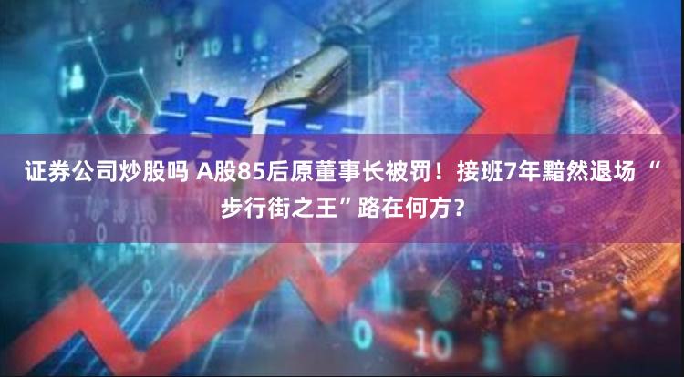 证券公司炒股吗 A股85后原董事长被罚！接班7年黯然退场 “步行街之王”路在何方？