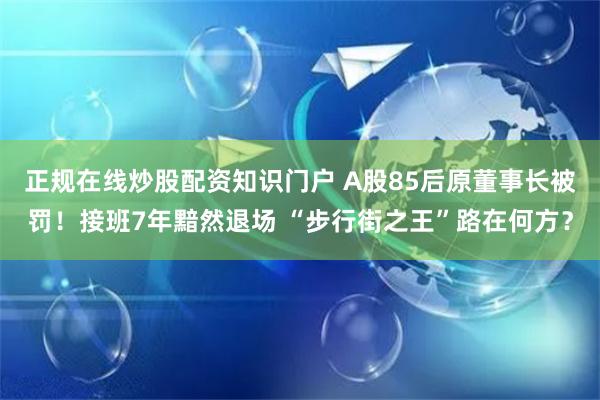 正规在线炒股配资知识门户 A股85后原董事长被罚！接班7年黯然退场 “步行街之王”路在何方？