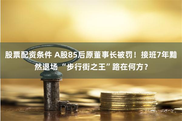 股票配资条件 A股85后原董事长被罚！接班7年黯然退场 “步行街之王”路在何方？