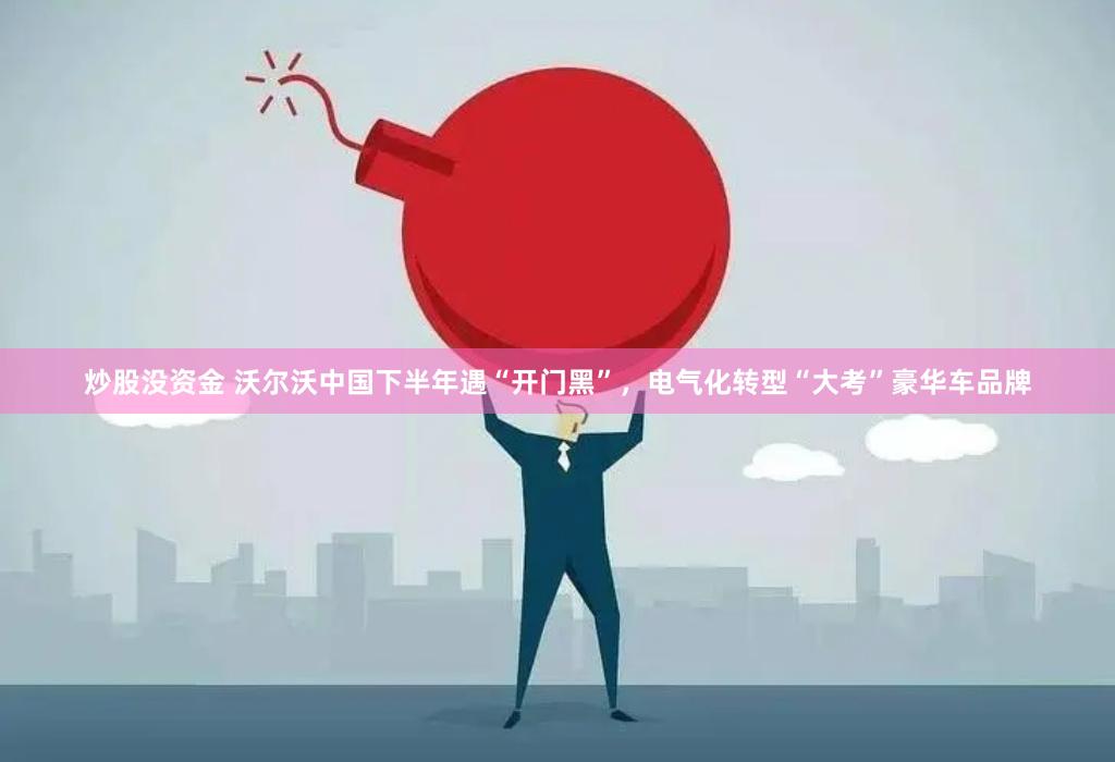 炒股没资金 沃尔沃中国下半年遇“开门黑”，电气化转型“大考”豪华车品牌