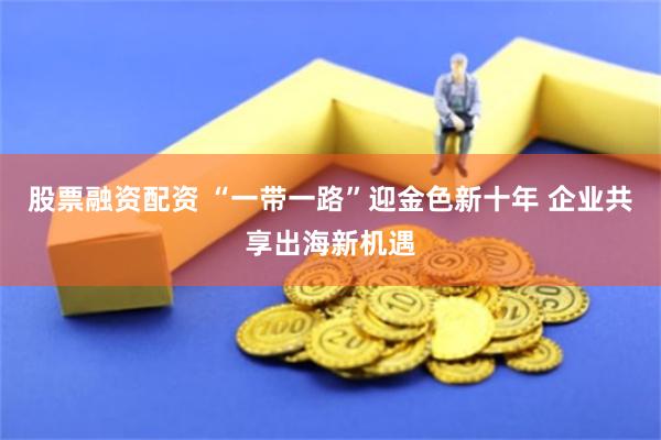 股票融资配资 “一带一路”迎金色新十年 企业共享出海新机遇