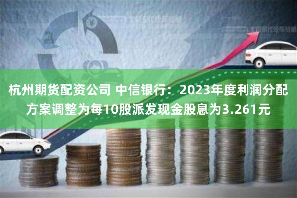 杭州期货配资公司 中信银行：2023年度利润分配方案调整为每10股派发现金股息为3.261元