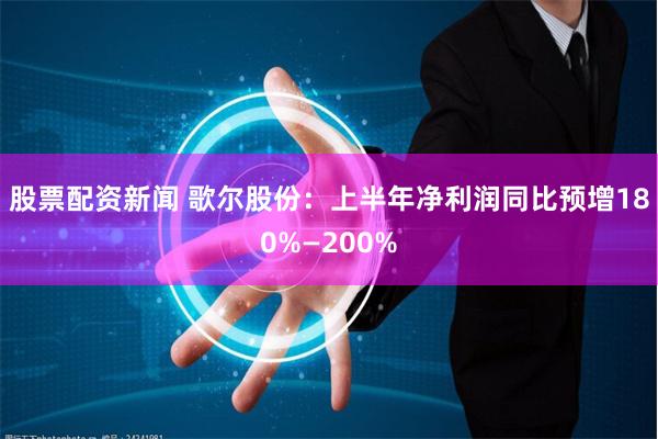 股票配资新闻 歌尔股份：上半年净利润同比预增180%—200%