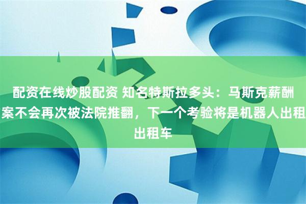 配资在线炒股配资 知名特斯拉多头：马斯克薪酬方案不会再次被法院推翻，下一个考验将是机器人出租车