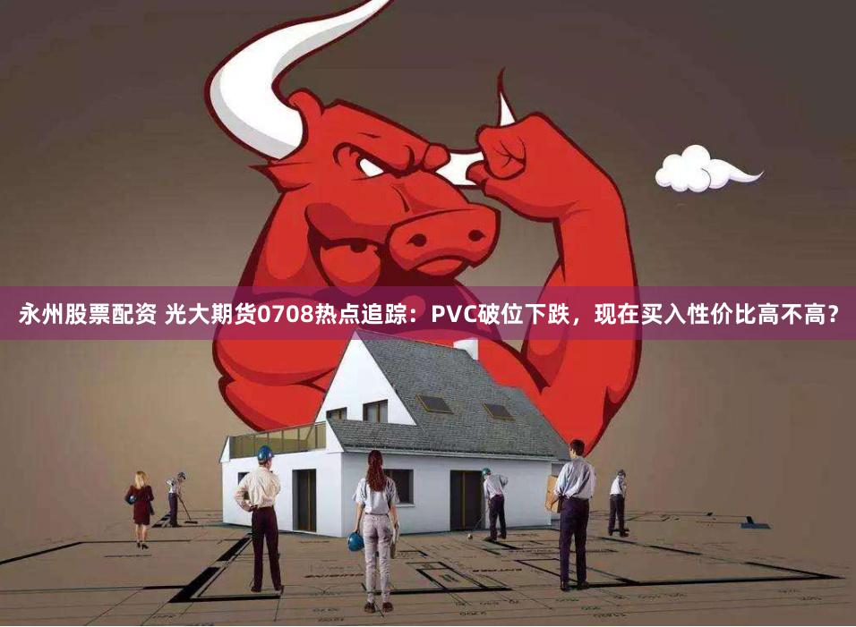 永州股票配资 光大期货0708热点追踪：PVC破位下跌，现在买入性价比高不高？