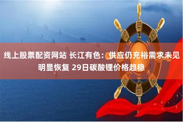 线上股票配资网站 长江有色：供应仍充裕需求未见明显恢复 29日碳酸锂价格趋稳