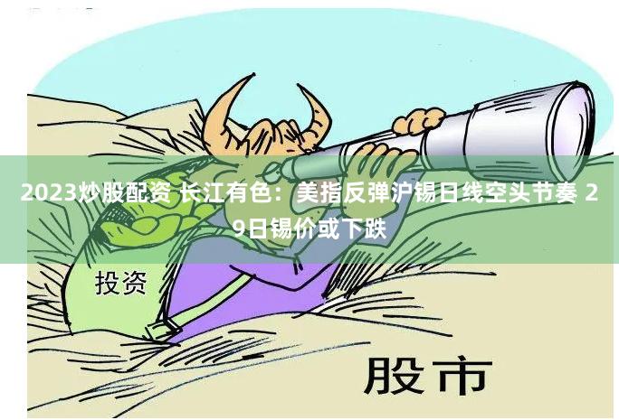 2023炒股配资 长江有色：美指反弹沪锡日线空头节奏 29日锡价或下跌