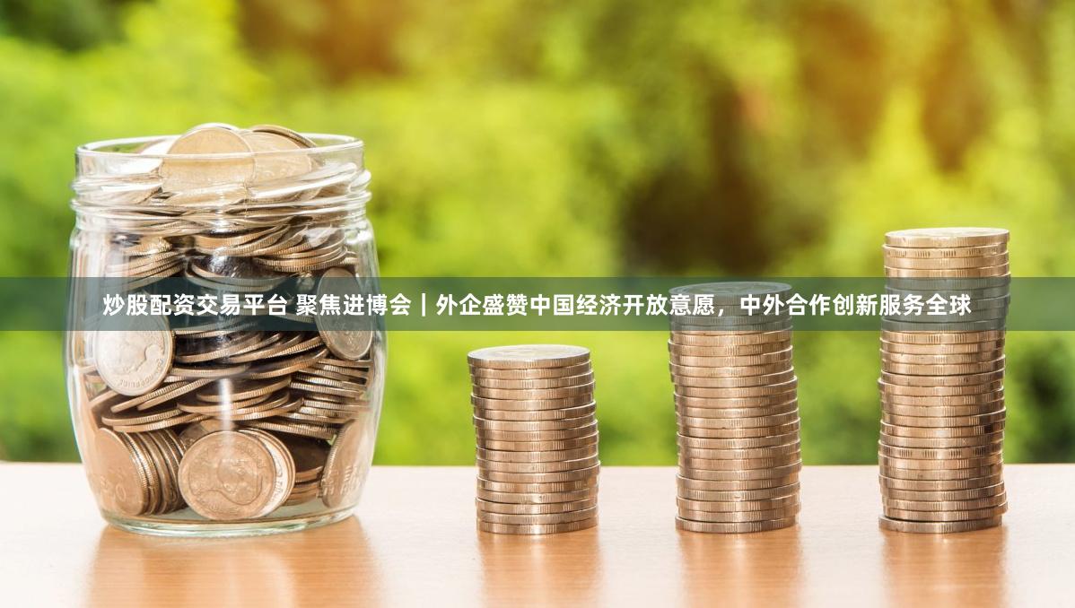 炒股配资交易平台 聚焦进博会｜外企盛赞中国经济开放意愿，中外合作创新服务全球