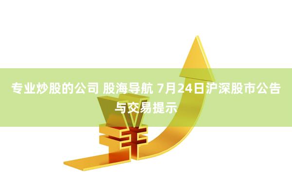 专业炒股的公司 股海导航 7月24日沪深股市公告与交易提示