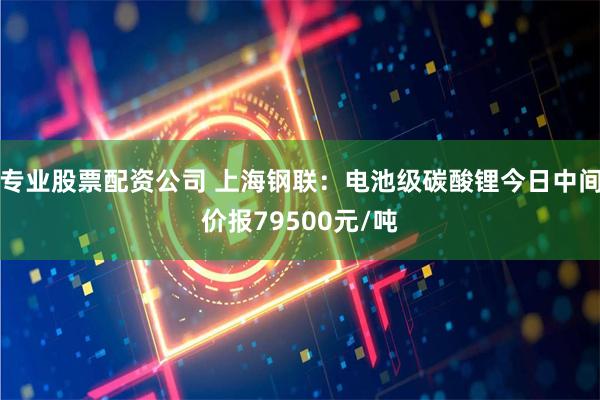 专业股票配资公司 上海钢联：电池级碳酸锂今日中间价报79500元/吨