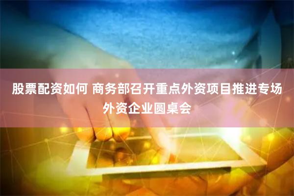 股票配资如何 商务部召开重点外资项目推进专场外资企业圆桌会