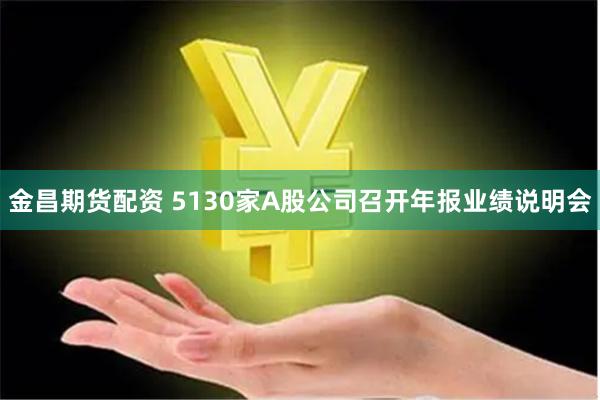 金昌期货配资 5130家A股公司召开年报业绩说明会