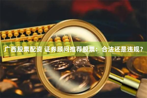 广西股票配资 证券顾问推荐股票：合法还是违规？