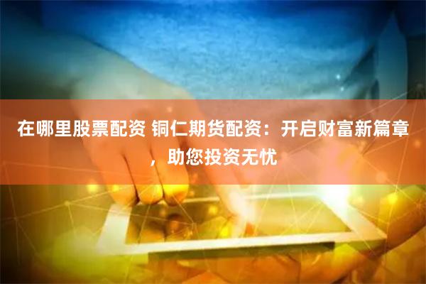 在哪里股票配资 铜仁期货配资:开启财富新篇章,助您投资无忧