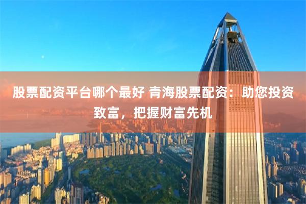 股票配资平台哪个最好 青海股票配资：助您投资致富，把握财富先机