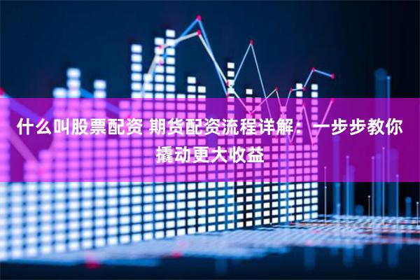 什么叫股票配资 期货配资流程详解:一步步教你撬动更大收益