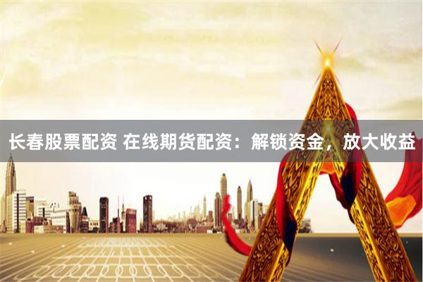 长春股票配资 在线期货配资:解锁资金,放大收益