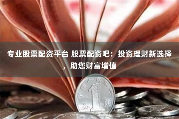 专业股票配资平台 股票配资吧：投资理财新选择，助您财富增值