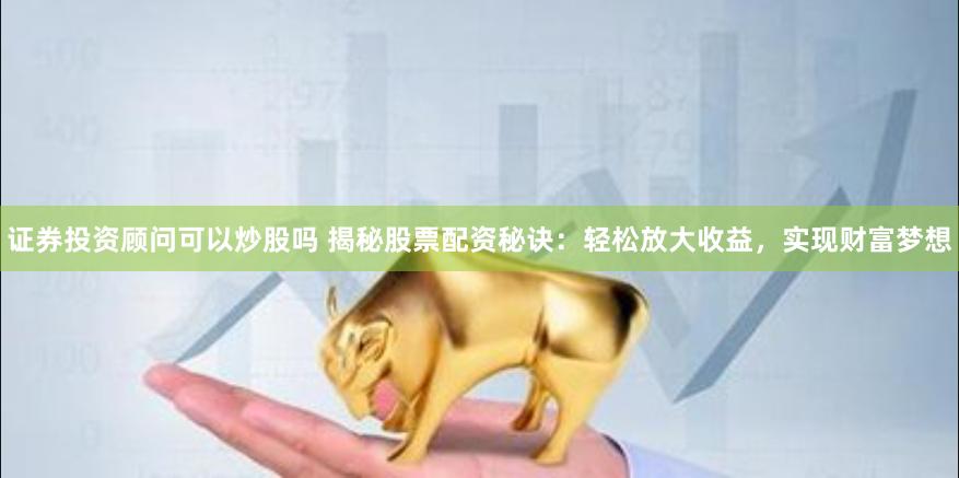 证券投资顾问可以炒股吗 揭秘股票配资秘诀：轻松放大收益，实现财富梦想
