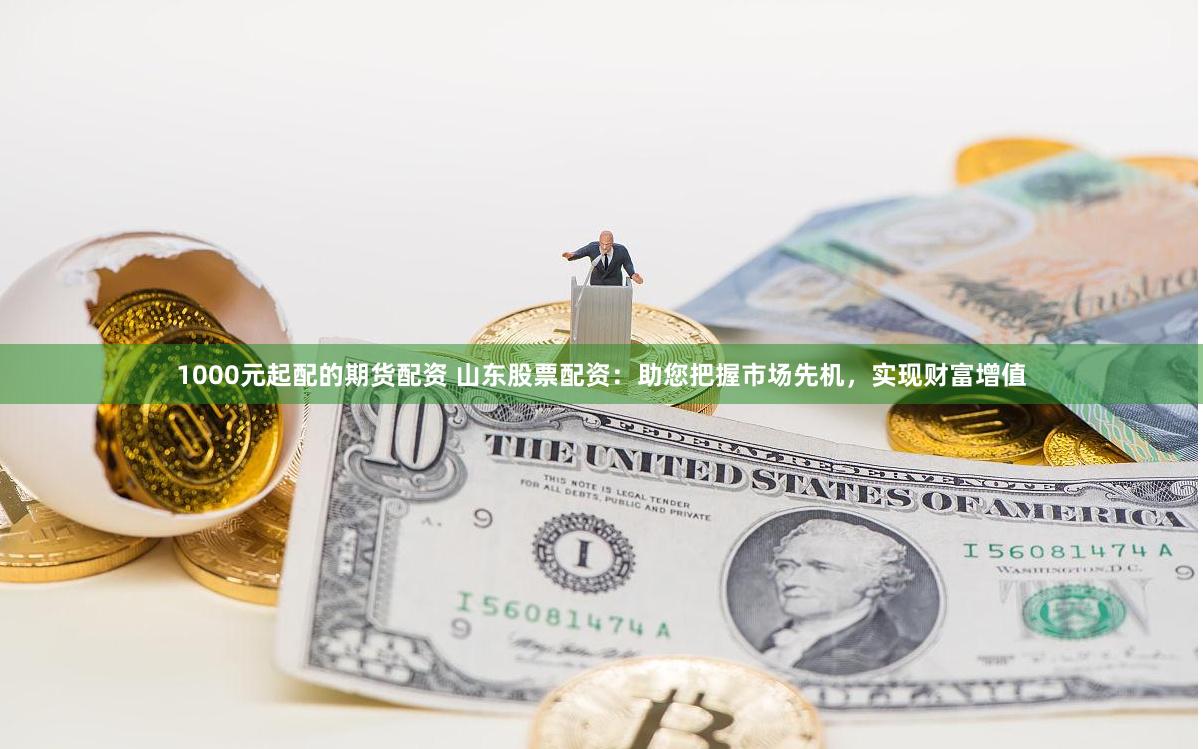 1000元起配的期货配资 山东股票配资:助您把握市场先机,实现财富增值