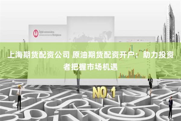 上海期货配资公司 原油期货配资开户：助力投资者把握市场机遇