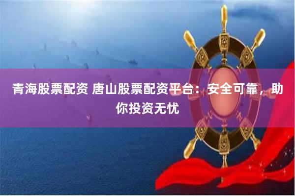 青海股票配资 唐山股票配资平台：安全可靠，助你投资无忧