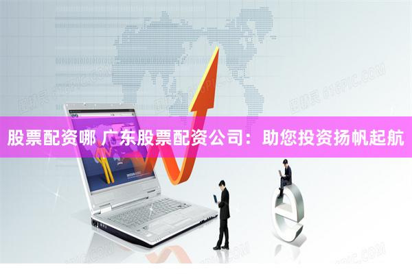 股票配资哪 广东股票配资公司:助您投资扬帆起航
