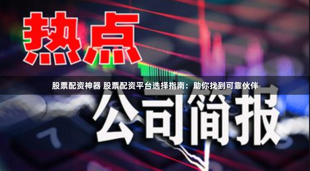 股票配资神器 股票配资平台选择指南：助你找到可靠伙伴