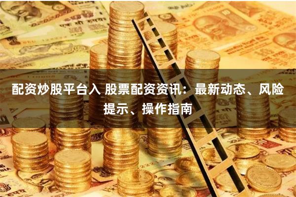 配资炒股平台入 股票配资资讯：最新动态、风险提示、操作指南
