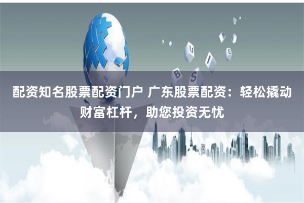 配资知名股票配资门户 广东股票配资：轻松撬动财富杠杆，助您投资无忧