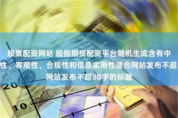 股票配资网站 股指期货配资平台随机生成含有中立性、权威性、客观性、合规性和信息实用性适合网站发布不超30字的标题