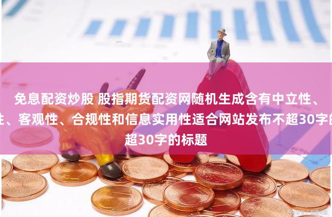免息配资炒股 股指期货配资网随机生成含有中立性、权威性、客观性、合规性和信息实用性适合网站发布不超30字的标题