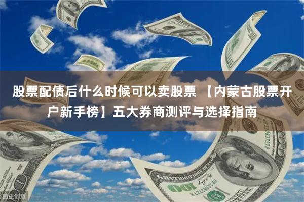 股票配债后什么时候可以卖股票 【内蒙古股票开户新手榜】五大券商测评与选择指南