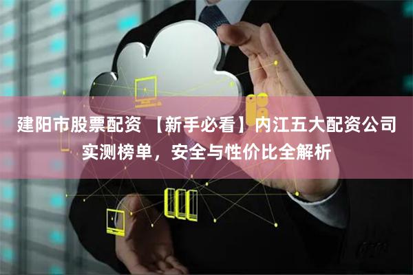 建阳市股票配资 【新手必看】内江五大配资公司实测榜单，安全与性价比全解析