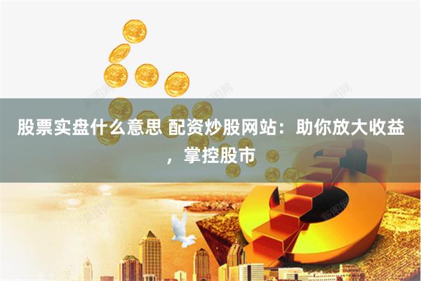 股票实盘什么意思 配资炒股网站：助你放大收益，掌控股市