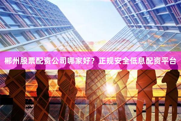 郴州股票配资公司哪家好？正规安全低息配资平台